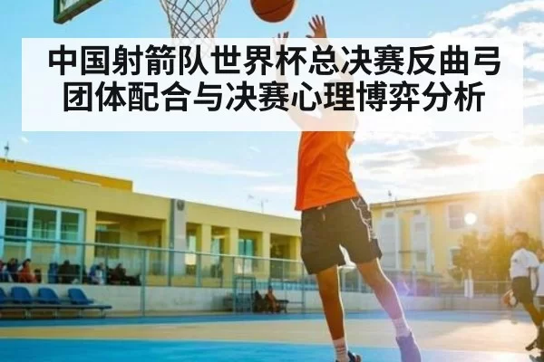 中国射箭队世界杯总决赛反曲弓团体配合与决赛心理博弈分析