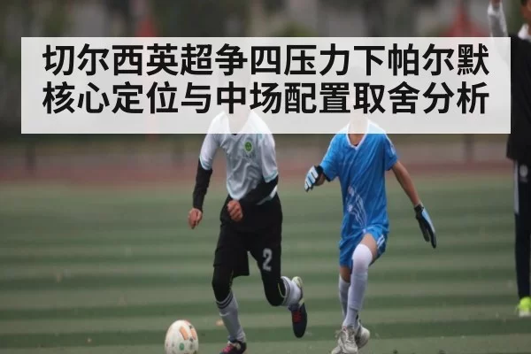 切尔西英超争四压力下帕尔默核心定位与中场配置取舍分析